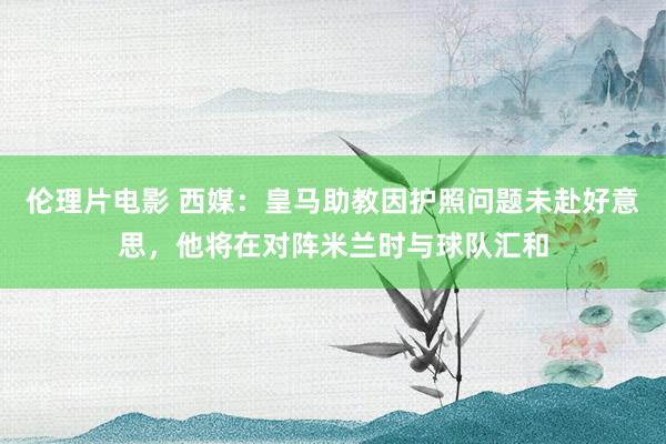 伦理片电影 西媒：皇马助教因护照问题未赴好意思，他将在对阵米兰时与球队汇和