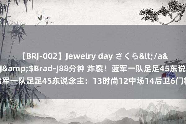 【BRJ-002】Jewelry day さくら</a>2009-09-04BRAD-J&$Brad-J88分钟 炸裂！蓝军一队足足45东说念主：13时尚12中场14后卫6门将，的确3套首发