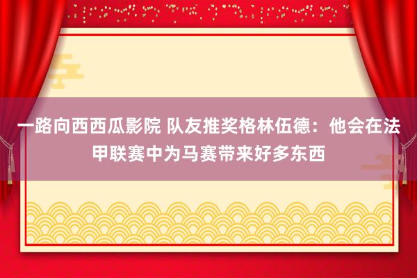 一路向西西瓜影院 队友推奖格林伍德：他会在法甲联赛中为马赛带来好多东西