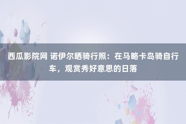 西瓜影院网 诺伊尔晒骑行照：在马略卡岛骑自行车，观赏秀好意思的日落