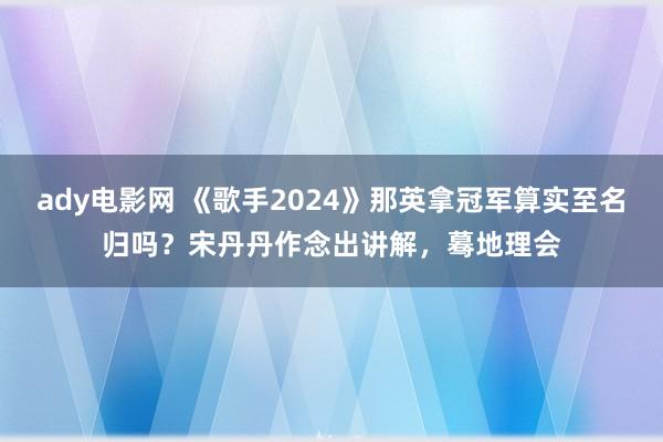 ady电影网 《歌手2024》那英拿冠军算实至名归吗？宋丹丹作念出讲解，蓦地理会