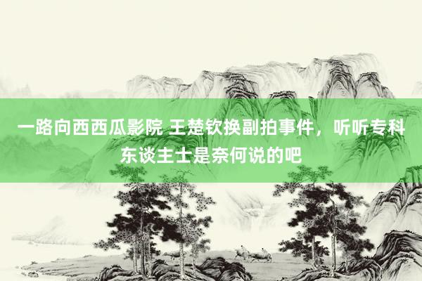 一路向西西瓜影院 王楚钦换副拍事件，听听专科东谈主士是奈何说的吧