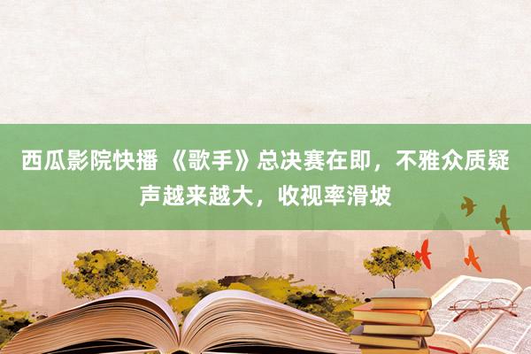 西瓜影院快播 《歌手》总决赛在即，不雅众质疑声越来越大，收视率滑坡