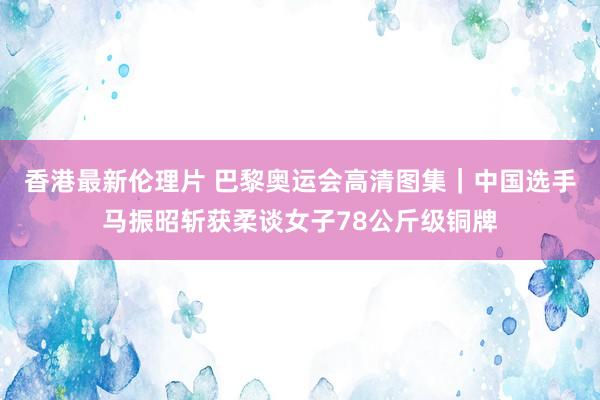 香港最新伦理片 巴黎奥运会高清图集｜中国选手马振昭斩获柔谈女子78公斤级铜牌