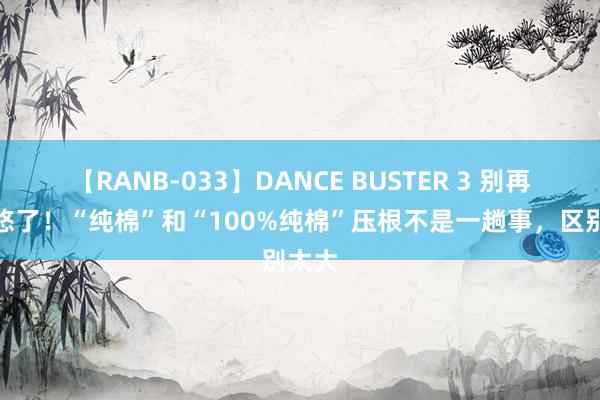 【RANB-033】DANCE BUSTER 3 别再被忽悠了！“纯棉”和“100%纯棉”压根不是一趟事，区别太大