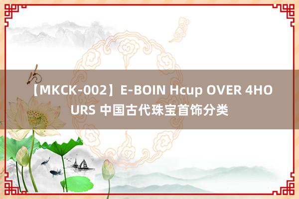 【MKCK-002】E-BOIN Hcup OVER 4HOURS 中国古代珠宝首饰分类