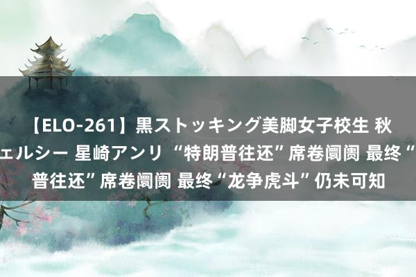 【ELO-261】黒ストッキング美脚女子校生 秋本レオナ さくら チェルシー 星崎アンリ “特朗普往还”席卷阛阓 最终“龙争虎斗”仍未可知