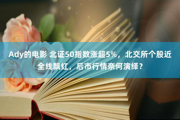 Ady的电影 北证50指数涨超5%，北交所个股近全线飘红，后市行情奈何演绎？