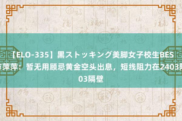 【ELO-335】黒ストッキング美脚女子校生BEST 方萍萍：暂无用顾忌黄金空头出息，短线阻力在2403隔壁