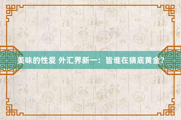 美味的性爱 外汇界新一：皆谁在猜底黄金？