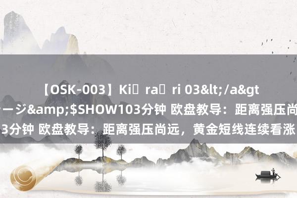 【OSK-003】Ki・ra・ri 03</a>2008-06-14プレステージ&$SHOW103分钟 欧盘教导：距离强压尚远，黄金短线连续看涨