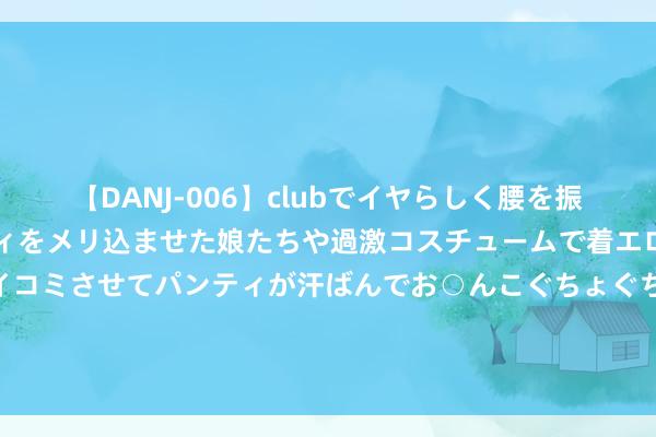 【DANJ-006】clubでイヤらしく腰を振る乱痴気ダンス！パンティをメリ込ませた娘たちや過激コスチュームで着エロやマン土手くっきりクイコミさせてパンティが汗ばんでお○んこぐちょぐちょで勃起しまくりです。 泰康东谈主寿减执，利润下滑后“地产一哥”保利发展遭“背刺”？