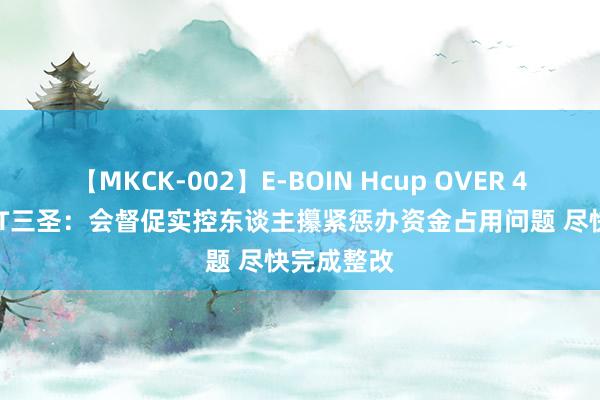 【MKCK-002】E-BOIN Hcup OVER 4HOURS ST三圣：会督促实控东谈主攥紧惩办资金占用问题 尽快完成整改