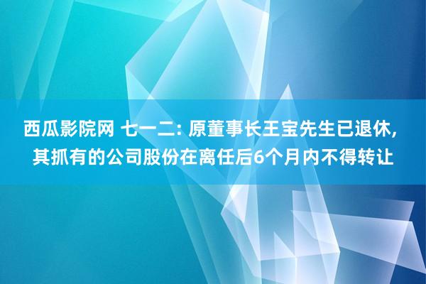 西瓜影院网 七一二: 原董事长王宝先生已退休， 其抓有的公司股份在离任后6个月内不得转让