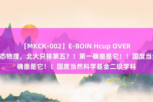 【MKCK-002】E-BOIN Hcup OVER 4HOURS A20.凝合态物理，北大只排第五？！第一确凿是它！！国度当然科学基金二级学科