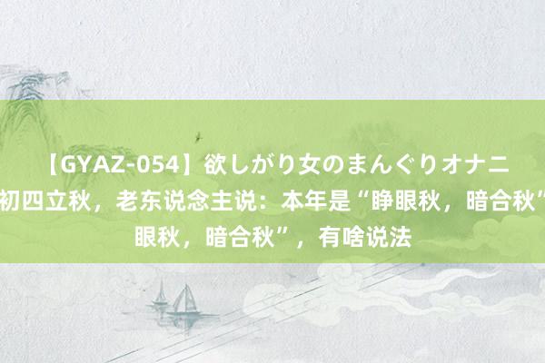 【GYAZ-054】欲しがり女のまんぐりオナニー 后日七月初四立秋，老东说念主说：本年是“睁眼秋，暗合秋”，有啥说法