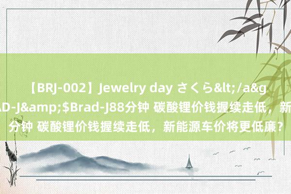 【BRJ-002】Jewelry day さくら</a>2009-09-04BRAD-J&$Brad-J88分钟 碳酸锂价钱握续走低，新能源车价将更低廉？