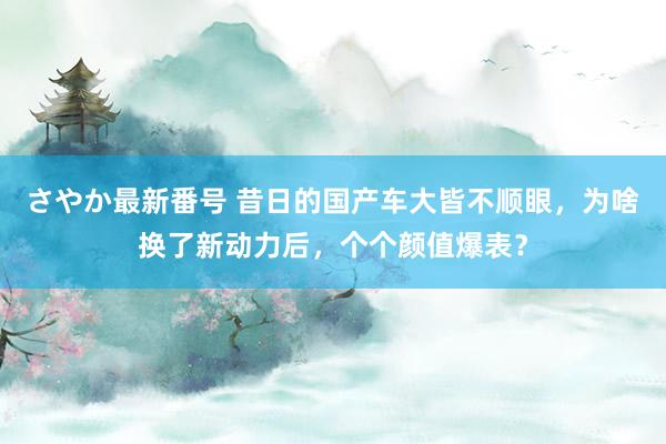 さやか最新番号 昔日的国产车大皆不顺眼，为啥换了新动力后，个个颜值爆表？