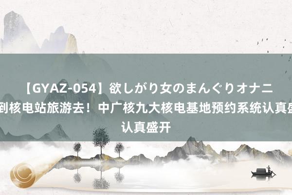 【GYAZ-054】欲しがり女のまんぐりオナニー 到核电站旅游去！中广核九大核电基地预约系统认真盛开