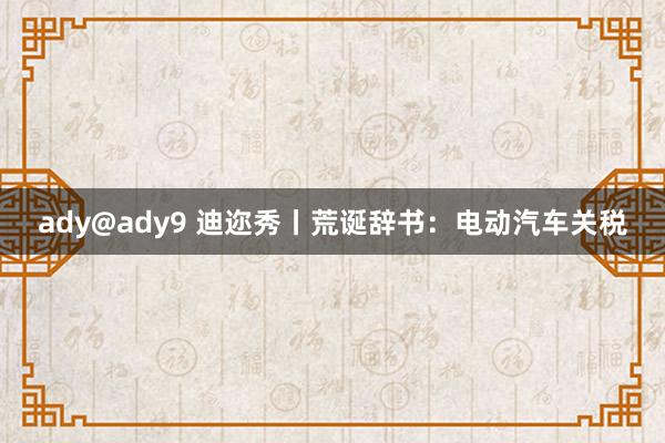 ady@ady9 迪迩秀丨荒诞辞书：电动汽车关税