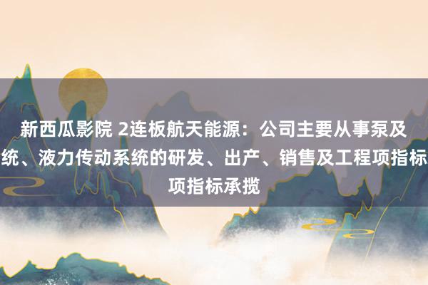 新西瓜影院 2连板航天能源：公司主要从事泵及泵系统、液力传动系统的研发、出产、销售及工程项指标承揽