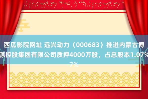 西瓜影院网址 远兴动力（000683）推进内蒙古博源控股集团有限公司质押4000万股，占总股本1.07%