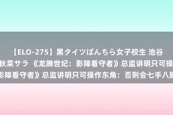 【ELO-275】黒タイツぱんちら女子校生 池谷ひかる さくら 宮下まい 秋菜サラ 《龙腾世纪：影障看守者》总监讲明只可操作东角：否则会七手八脚