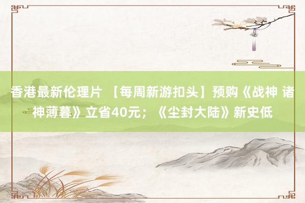 香港最新伦理片 【每周新游扣头】预购《战神 诸神薄暮》立省40元；《尘封大陆》新史低