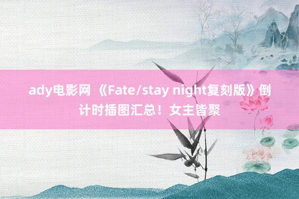 ady电影网 《Fate/stay night复刻版》倒计时插图汇总！女主皆聚