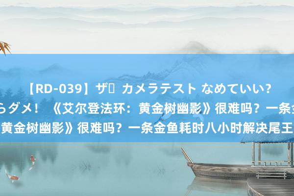 【RD-039】ザ・カメラテスト なめていい？ あ！そこは濡れてるからダメ！ 《艾尔登法环：黄金树幽影》很难吗？一条金鱼耗时八小时解决尾王