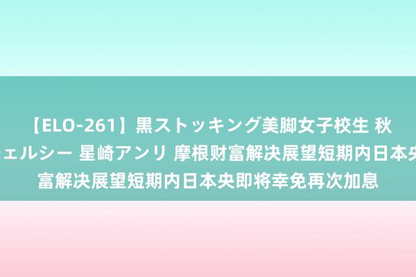 【ELO-261】黒ストッキング美脚女子校生 秋本レオナ さくら チェルシー 星崎アンリ 摩根财富解决展望短期内日本央即将幸免再次加息