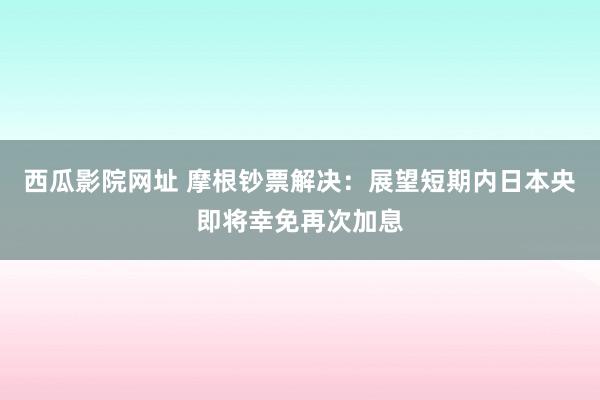 西瓜影院网址 摩根钞票解决：展望短期内日本央即将幸免再次加息