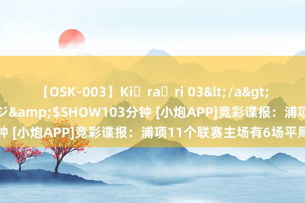 【OSK-003】Ki・ra・ri 03</a>2008-06-14プレステージ&$SHOW103分钟 [小炮APP]竞彩谍报：浦项11个联赛主场有6场平局