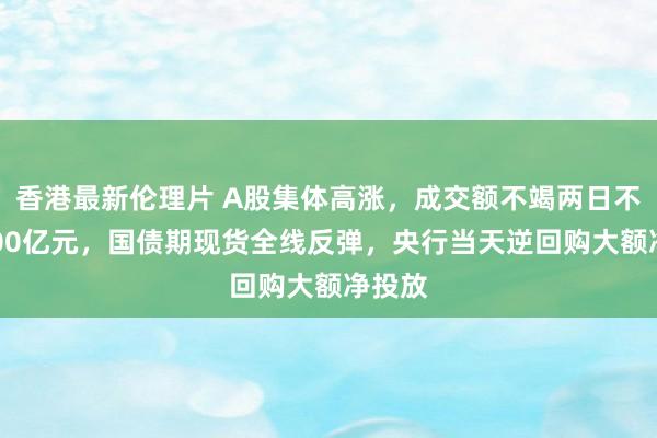 香港最新伦理片 A股集体高涨，成交额不竭两日不及5000亿元，国债期现货全线反弹，央行当天逆回购大额净投放