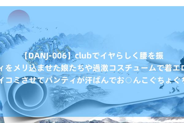 【DANJ-006】clubでイヤらしく腰を振る乱痴気ダンス！パンティをメリ込ませた娘たちや過激コスチュームで着エロやマン土手くっきりクイコミさせてパンティが汗ばんでお○んこぐちょぐちょで勃起しまくりです。 报说念：礼来制药刊行50亿好意思元蓝筹债，以复古收购Morphic的往复