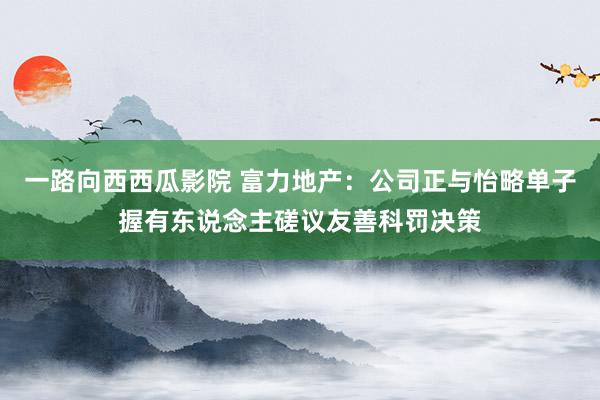 一路向西西瓜影院 富力地产：公司正与怡略单子握有东说念主磋议友善科罚决策