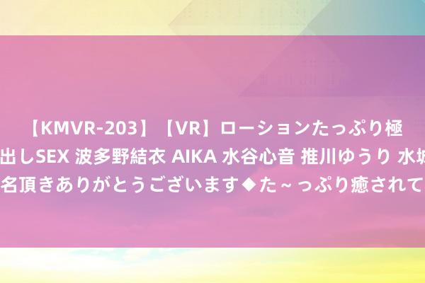 【KMVR-203】【VR】ローションたっぷり極上5人ソープ嬢と中出しSEX 波多野結衣 AIKA 水谷心音 推川ゆうり 水城奈緒 ～本日は御指名頂きありがとうございます◆た～っぷり癒されてくださいね◆～ 坚抓公说念正义&#32;推动寰球多极化