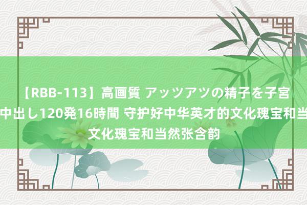 【RBB-113】高画質 アッツアツの精子を子宮に孕ませ中出し120発16時間 守护好中华英才的文化瑰宝和当然张含韵