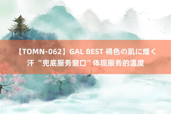 【TOMN-062】GAL BEST 褐色の肌に煌く汗 “兜底服务窗口”体现服务的温度