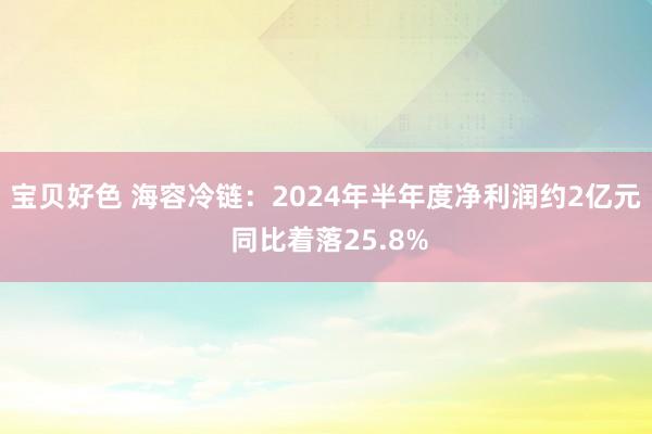 宝贝好色 海容冷链：2024年半年度净利润约2亿元 同比着落25.8%