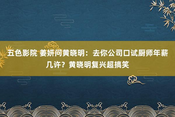 五色影院 姜妍问黄晓明：去你公司口试厨师年薪几许？黄晓明复兴超搞笑