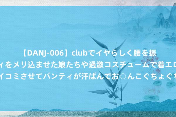 【DANJ-006】clubでイヤらしく腰を振る乱痴気ダンス！パンティをメリ込ませた娘たちや過激コスチュームで着エロやマン土手くっきりクイコミさせてパンティが汗ばんでお○んこぐちょぐちょで勃起しまくりです。 《孤舟》收视率破2，打了几许本钱的脸？张颂文此次又赌对了