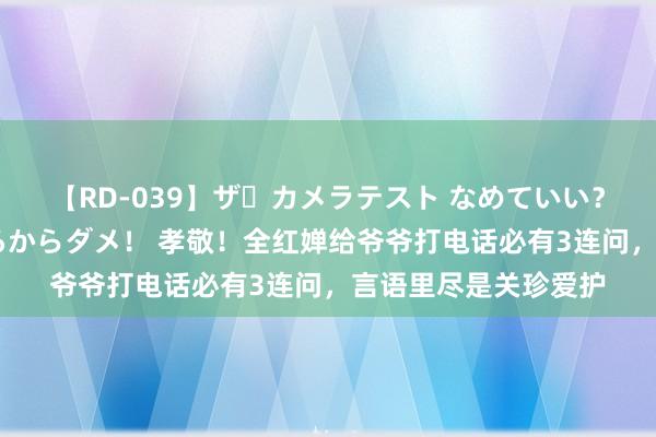 【RD-039】ザ・カメラテスト なめていい？ あ！そこは濡れてるからダメ！ 孝敬！全红婵给爷爷打电话必有3连问，言语里尽是关珍爱护