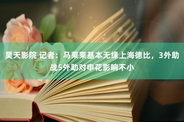 昊天影院 记者：马莱莱基本无缘上海德比，3外助战5外助对申花影响不小