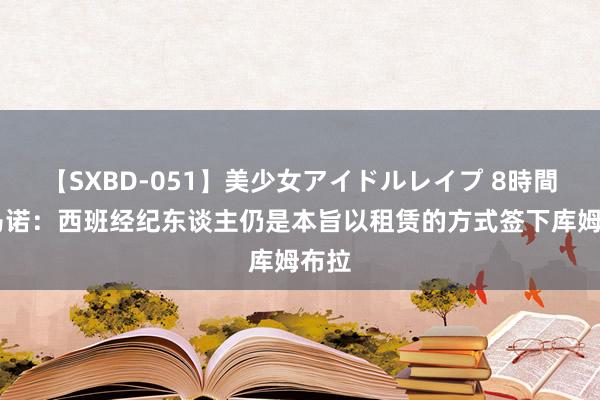 【SXBD-051】美少女アイドルレイプ 8時間 罗马诺：西班经纪东谈主仍是本旨以租赁的方式签下库姆布拉