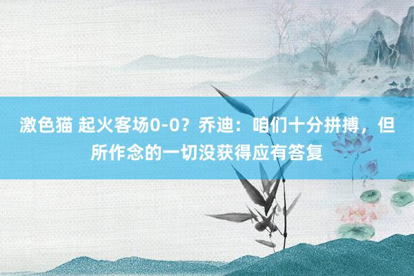 激色猫 起火客场0-0？乔迪：咱们十分拼搏，但所作念的一切没获得应有答复