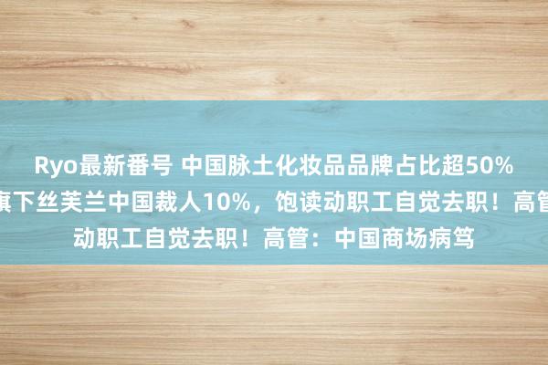 Ryo最新番号 中国脉土化妆品品牌占比超50%，传LVMH集团旗下丝芙兰中国裁人10%，饱读动职工自觉去职！高管：中国商场病笃