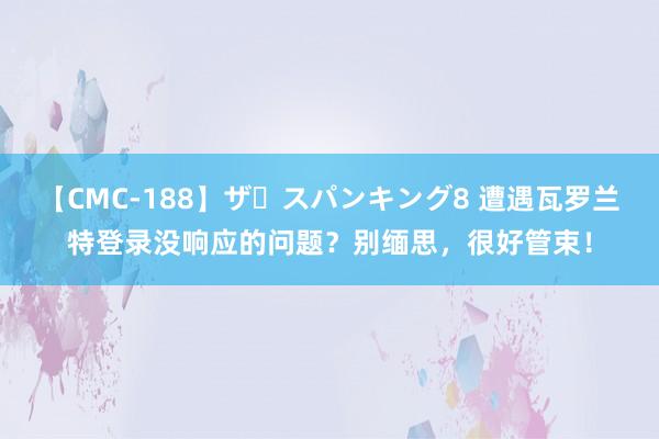 【CMC-188】ザ・スパンキング8 遭遇瓦罗兰特登录没响应的问题？别缅思，很好管束！