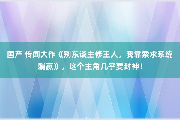 国产 传闻大作《别东谈主修王人，我靠索求系统躺赢》，这个主角几乎要封神！