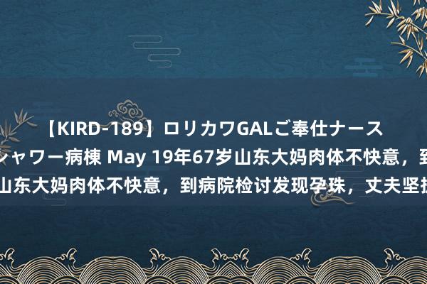 【KIRD-189】ロリカワGALご奉仕ナース 大量ぶっかけザーメンシャワー病棟 May 19年67岁山东大妈肉体不快意，到病院检讨发现孕珠，丈夫坚执要生